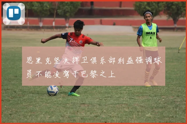 恩里克坚决捍卫俱乐部利益强调球员不能凌驾于巴黎之上
