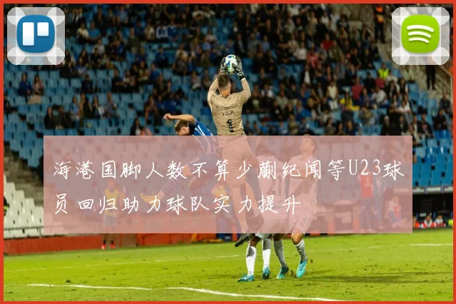 海港国脚人数不算少蒯纪闻等U23球员回归助力球队实力提升