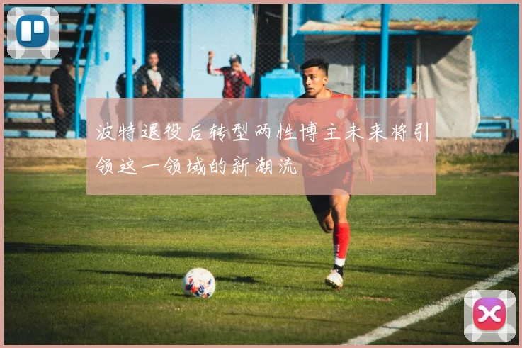 波特退役后转型两性博主未来将引领这一领域的新潮流