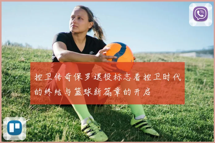 控卫传奇保罗退役标志着控卫时代的终结与篮球新篇章的开启