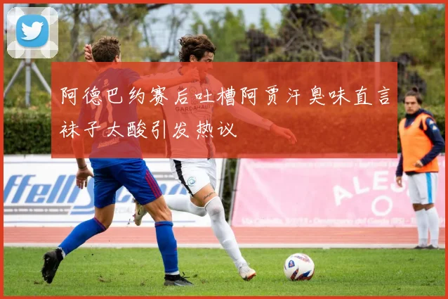 阿德巴约赛后吐槽阿贾汗臭味直言袜子太酸引发热议