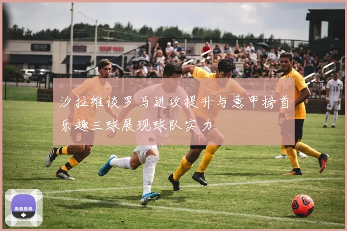 沙拉维谈罗马进攻提升与意甲榜首乐趣三球展现球队实力
