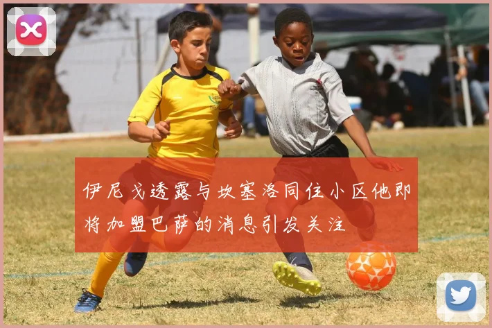 伊尼戈透露与坎塞洛同住小区他即将加盟巴萨的消息引发关注