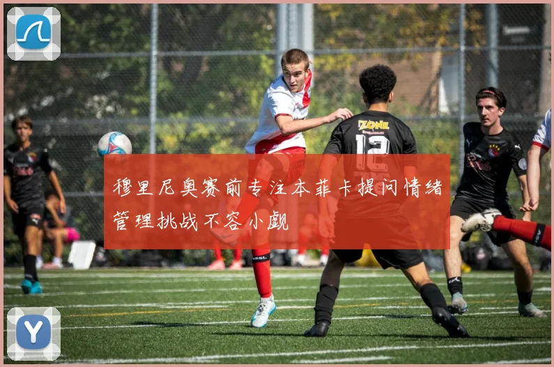 穆里尼奥赛前专注本菲卡提问情绪管理挑战不容小觑