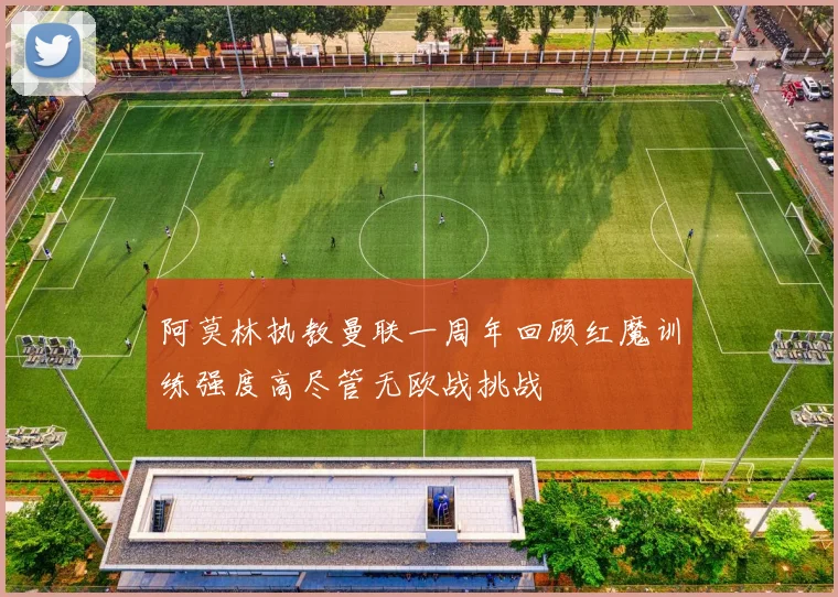 阿莫林执教曼联一周年回顾红魔训练强度高尽管无欧战挑战