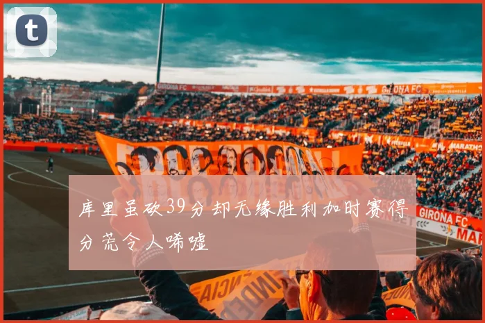 库里虽砍39分却无缘胜利加时赛得分荒令人唏嘘