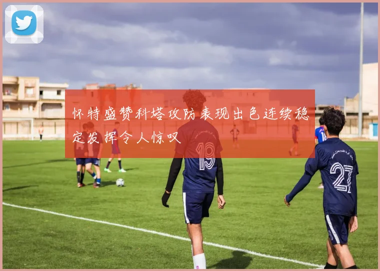 怀特盛赞科塔攻防表现出色连续稳定发挥令人惊叹