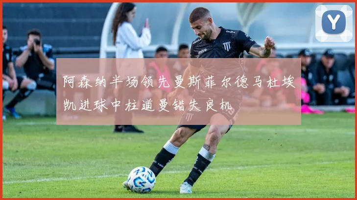 阿森纳半场领先曼斯菲尔德马杜埃凯进球中柱道曼错失良机