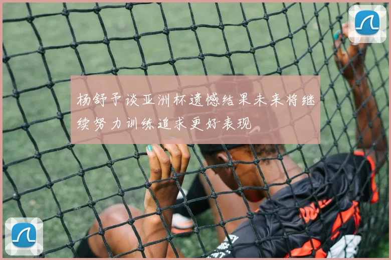 杨舒予谈亚洲杯遗憾结果未来将继续努力训练追求更好表现