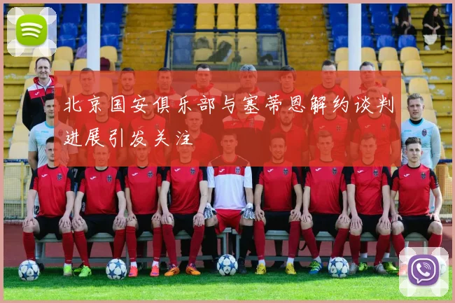 北京国安俱乐部与塞蒂恩解约谈判进展引发关注