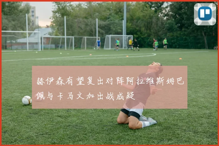 赫伊森有望复出对阵阿拉维斯姆巴佩与卡马文加出战成疑