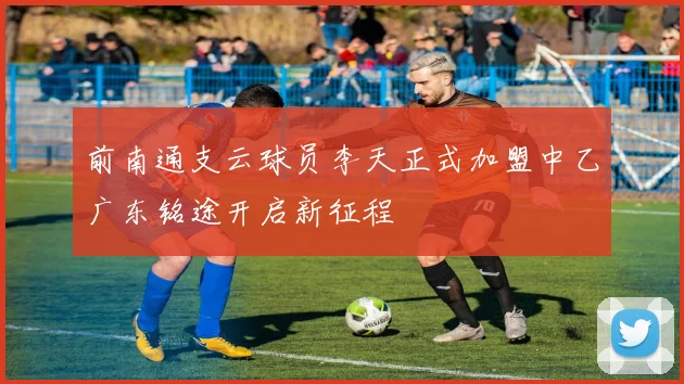 前南通支云球员李天正式加盟中乙广东铭途开启新征程