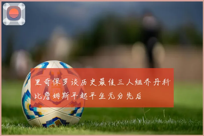 里奇保罗谈历史最佳三人组乔丹科比詹姆斯平起平坐无分先后