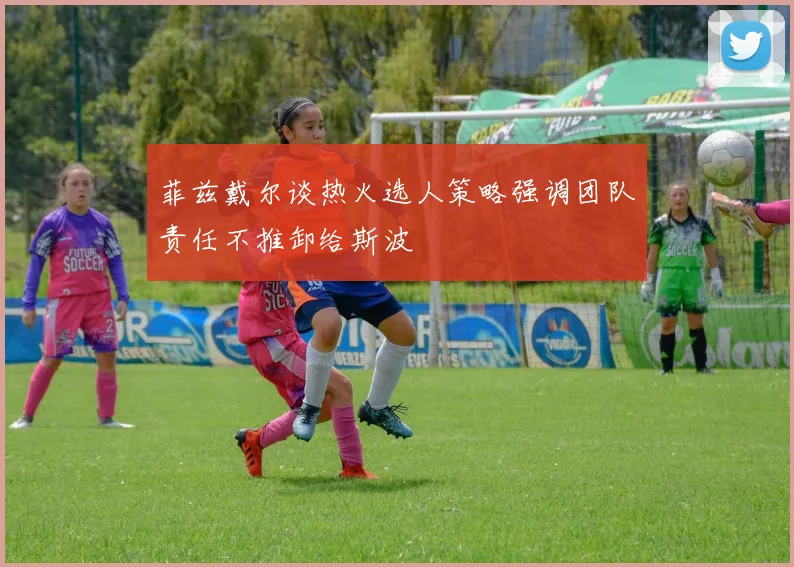 菲兹戴尔谈热火选人策略强调团队责任不推卸给斯波