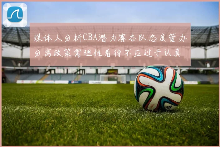 媒体人分析CBA潜力赛各队态度管办分离政策需理性看待不应过于认真