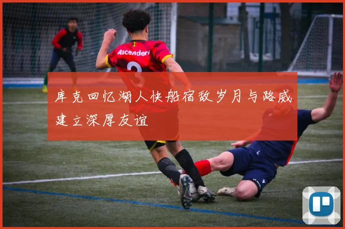 库克回忆湖人快船宿敌岁月与路威建立深厚友谊