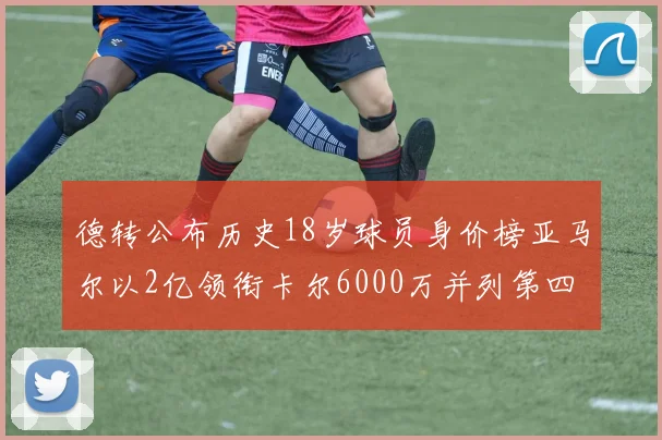 德转公布历史18岁球员身价榜亚马尔以2亿领衔卡尔6000万并列第四
