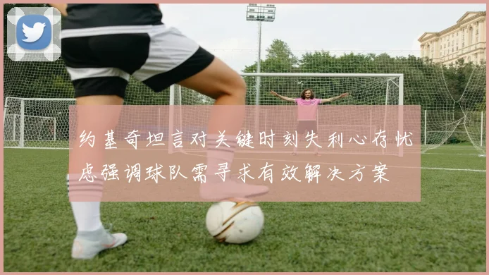 约基奇坦言对关键时刻失利心存忧虑强调球队需寻求有效解决方案